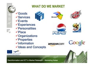WHAT DO WE MARKET
Goods
Services
Events
Experiences
Personalities
Place
Organizations
Properties
Information
Ideas and Concepts

GeoInformation and ICT in Market Research – Marketing Notes

 