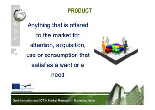 PRODUCT
Anything that is offered
to the market for
attention, acquisition,
use or consumption that
satisfies a want or a
need

GeoInformation and ICT in Market Research – Marketing Notes

 