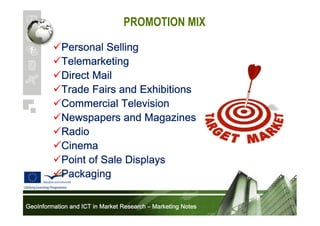 PROMOTION MIX
Personal Selling
Telemarketing
Direct Mail
Trade Fairs and Exhibitions
Commercial Television
Newspapers and Magazines
Radio
Cinema
Point of Sale Displays
Packaging
GeoInformation and ICT in Market Research – Marketing Notes

 