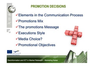PROMOTION DECISIONS
Elements in the Communication Process
Promotions Mix
The promotions Message
Executions Style
Media Choice?
Promotional Objectives

GeoInformation and ICT in Market Research – Marketing Notes

 