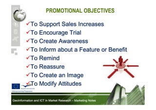 PROMOTIONAL OBJECTIVES
To Support Sales Increases
To Encourage Trial
To Create Awareness
To Inform about a Feature or Benefit
To Remind
To Reassure
To Create an Image
To Modify Attitudes
GeoInformation and ICT in Market Research – Marketing Notes

 
