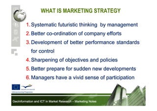 WHAT IS MARKETING STRATEGY
1. Systematic futuristic thinking by management
co2. Better co-ordination of company efforts
3. Development of better performance standards
for control
4. Sharpening of objectives and policies
5. Better prepare for sudden new developments
6. Managers have a vivid sense of participation

GeoInformation and ICT in Market Research – Marketing Notes

 
