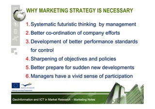 WHY MARKETING STRATEGY IS NECESSARY
1. Systematic futuristic thinking by management
co2. Better co-ordination of company efforts
3. Development of better performance standards
for control
4. Sharpening of objectives and policies
5. Better prepare for sudden new developments
6. Managers have a vivid sense of participation

GeoInformation and ICT in Market Research – Marketing Notes

 