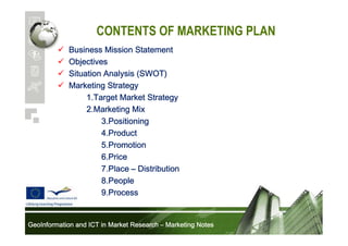 CONTENTS OF MARKETING PLAN
Business Mission Statement
Objectives
Situation Analysis (SWOT)
Marketing Strategy
1.Target Market Strategy
2.Marketing Mix
3.Positioning
4.Product
5.Promotion
6.Price
7.Place – Distribution
8.People
9.Process

GeoInformation and ICT in Market Research – Marketing Notes

 