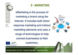 E - MARKETING
eMarketing is the process of
marketing a brand using the
Internet. It includes both direct
response marketing and indirect
marketing elements and uses a
range of technologies to help
connect businesses to their
customers.
GeoInformation and ICT in Market Research – Marketing Notes

 