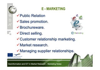E - MARKETING
Public Relation
Sales promotion.
Brochureware.
Direct selling.
Customer relationship marketing.
Market research.
Managing supplier relationships.
GeoInformation and ICT in Market Research – Marketing Notes

 
