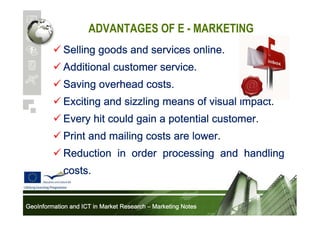 ADVANTAGES OF E - MARKETING
Selling goods and services online.
Additional customer service.
Saving overhead costs.
Exciting and sizzling means of visual impact.
Every hit could gain a potential customer.
Print and mailing costs are lower.
Reduction in order processing and handling
costs.
GeoInformation and ICT in Market Research – Marketing Notes

 