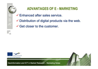 ADVANTAGES OF E - MARKETING
Enhanced after sales service.
Distribution of digital products via the web.
Get closer to the customer.

GeoInformation and ICT in Market Research – Marketing Notes

 