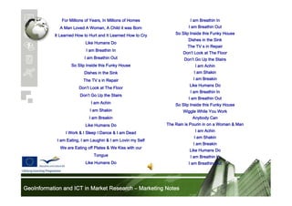 For Millions of Years, In Millions of Homes

I am Breathin In

A Man Loved A Woman, A Child it was Born

I am Breathin Out

It Learned How to Hurt and It Learned How to Cry

So Slip Inside this Funky House
Dishes in the Sink

Like Humans Do

The TV s in Repair

I am Breathin In

Don’
Don’t Look at The Floor

I am Breathin Out

Don’
Don’t Go Up the Stairs

So Slip Inside this Funky House

I am Achin

Dishes in the Sink

I am Shakin

The TV s in Repair

I am Breakin
Like Humans Do

Don’
Don’t Look at The Floor

I am Breathin In

Don’
Don’t Go Up the Stairs
I am Achin
I am Shakin

I am Breathin Out
So Slip Inside this Funky House
Wiggle While You Work

I am Breakin

Anybody Can

Like Humans Do

The Rain is Pourin in on a Woman & Man

I Work & I Sleep I Dance & I am Dead
I am Eating, I am Laughin & I am Lovin my Self
We are Eating off Plates & We Kiss with our
Tongue
Like Humans Do

GeoInformation and ICT in Market Research – Marketing Notes

I am Achin
I am Shakin
I am Breakin
Like Humans Do
I am Breathin In
I am Breathin Out

 