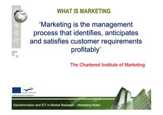 WHAT IS MARKETING

‘Marketing is the management
process that identifies, anticipates
and satisfies customer requirements
profitably’
profitably’
The Chartered Institute of Marketing

GeoInformation and ICT in Market Research – Marketing Notes

 