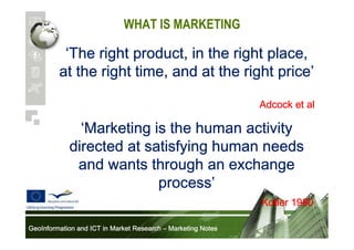 WHAT IS MARKETING

‘The right product, in the right place,
price’
at the right time, and at the right price’
Adcock et al

‘Marketing is the human activity
directed at satisfying human needs
and wants through an exchange
process’
process’
Kotler 1980
GeoInformation and ICT in Market Research – Marketing Notes

 