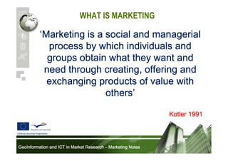 WHAT IS MARKETING

‘Marketing is a social and managerial
process by which individuals and
groups obtain what they want and
need through creating, offering and
exchanging products of value with
others’
others’
Kotler 1991

GeoInformation and ICT in Market Research – Marketing Notes

 