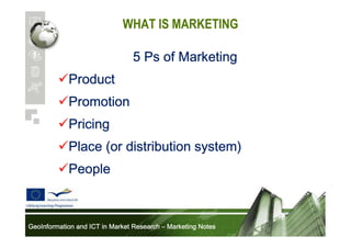 WHAT IS MARKETING
5 Ps of Marketing
Product
Promotion
Pricing
Place (or distribution system)
People

GeoInformation and ICT in Market Research – Marketing Notes

 