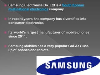  Samsung Electronics Co. Ltd is a South Korean
multinational electronics company.
 In recent years, the company has diversified into
consumer electronics.
 Its world's largest manufacturer of mobile phones
since 2011.
 Samsung Mobiles has a very popular GALAXY line-
up of phones and tablets.
 