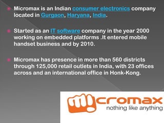  Micromax is an Indian consumer electronics company
located in Gurgaon, Haryana, India.
 Started as an IT software company in the year 2000
working on embedded platforms .It entered mobile
handset business and by 2010.
 Micromax has presence in more than 560 districts
through 125,000 retail outlets in India, with 23 offices
across and an international office in Honk-Kong.
 