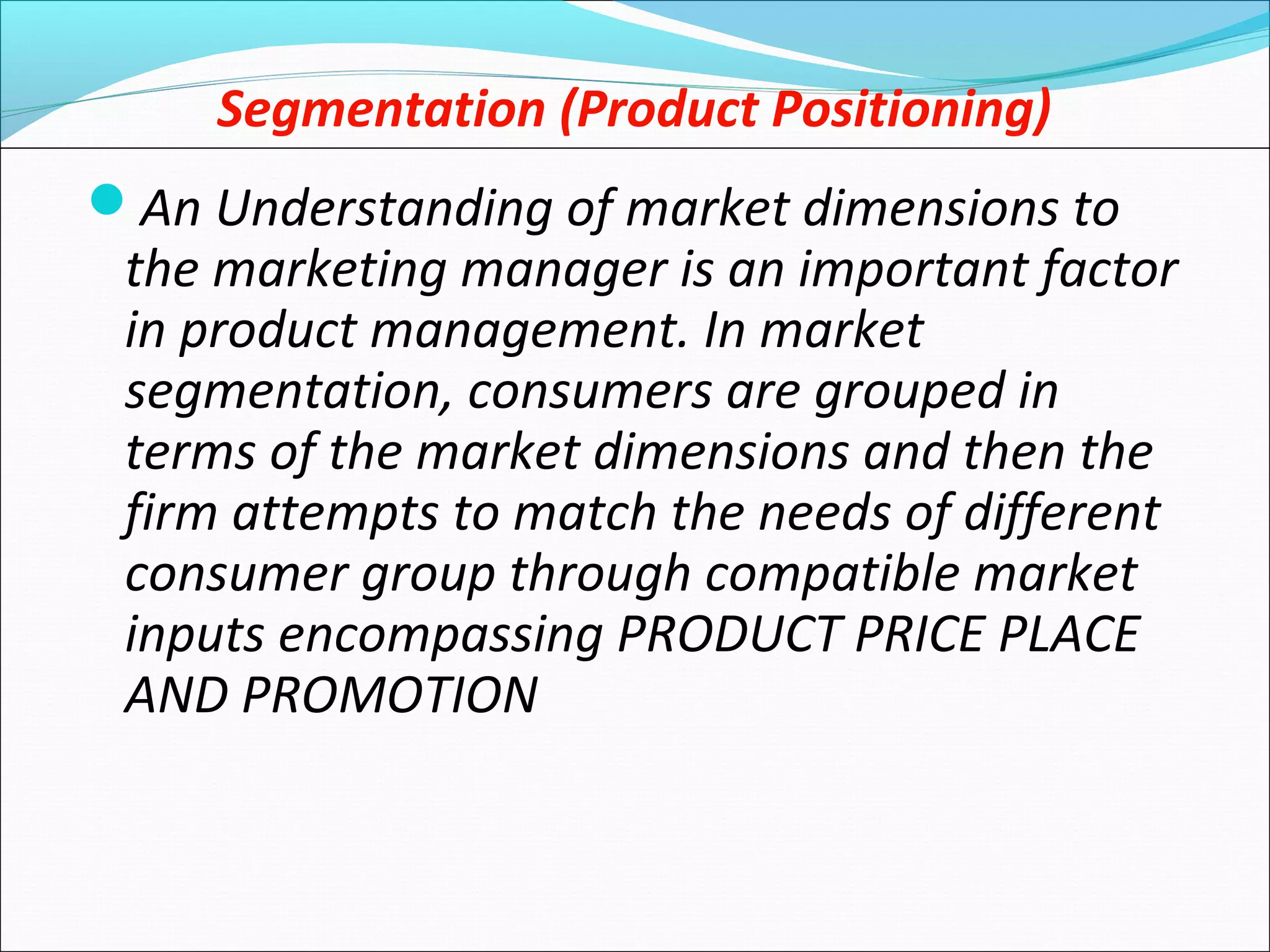 Segmentation (Product Positioning)
An Understanding of market dimensions to
the marketing manager is an important factor
in product management. In market
segmentation, consumers are grouped in
terms of the market dimensions and then the
firm attempts to match the needs of different
consumer group through compatible market
inputs encompassing PRODUCT PRICE PLACE
AND PROMOTION
 