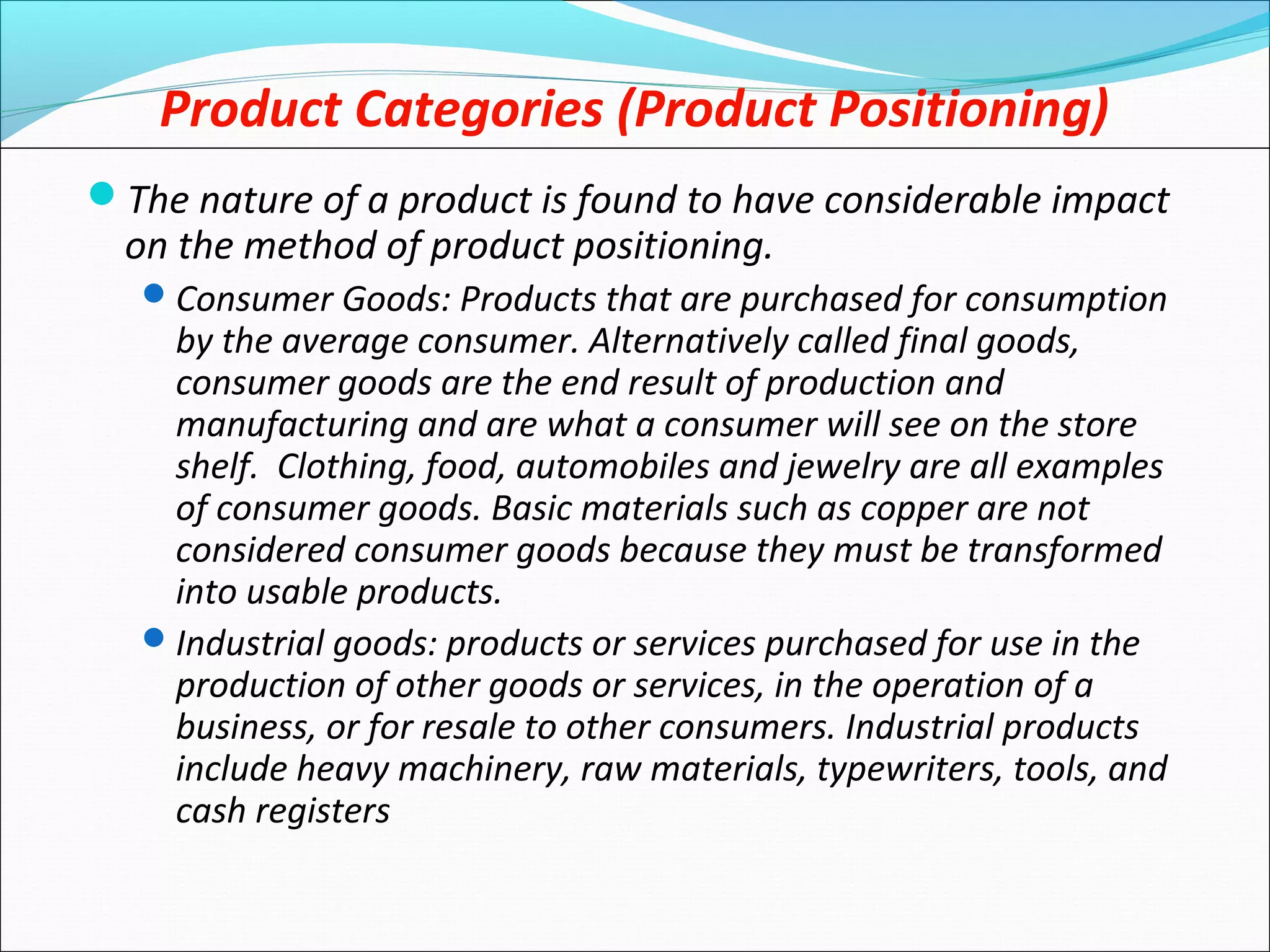 Product Categories (Product Positioning)
The nature of a product is found to have considerable impact
on the method of product positioning.
Consumer Goods: Products that are purchased for consumption
by the average consumer. Alternatively called final goods,
consumer goods are the end result of production and
manufacturing and are what a consumer will see on the store
shelf. Clothing, food, automobiles and jewelry are all examples
of consumer goods. Basic materials such as copper are not
considered consumer goods because they must be transformed
into usable products.
Industrial goods: products or services purchased for use in the
production of other goods or services, in the operation of a
business, or for resale to other consumers. Industrial products
include heavy machinery, raw materials, typewriters, tools, and
cash registers
 