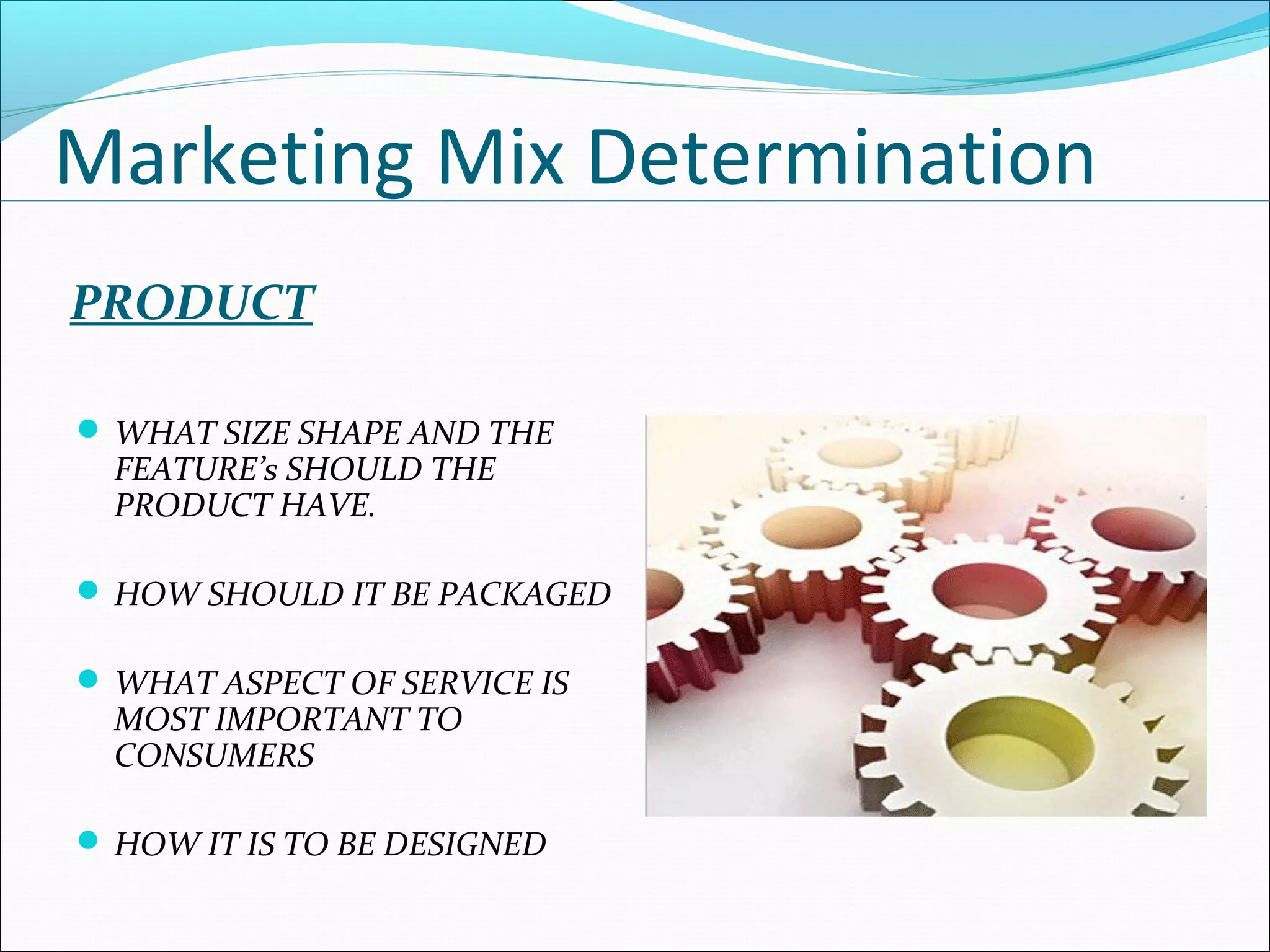 Marketing Mix Determination
PRODUCT
 WHAT SIZE SHAPE AND THE
FEATURE’s SHOULD THE
PRODUCT HAVE.
 HOW SHOULD IT BE PACKAGED
 WHAT ASPECT OF SERVICE IS
MOST IMPORTANT TO
CONSUMERS
 HOW IT IS TO BE DESIGNED
 