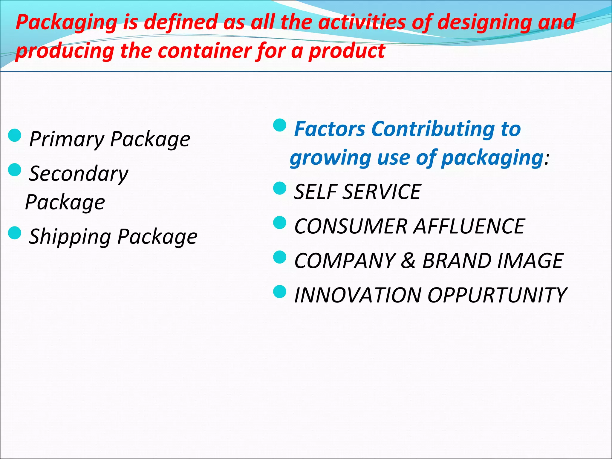 Packaging is defined as all the activities of designing and
producing the container for a product
Primary Package
Secondary
Package
Shipping Package
Factors Contributing to
growing use of packaging:
SELF SERVICE
CONSUMER AFFLUENCE
COMPANY & BRAND IMAGE
INNOVATION OPPURTUNITY
 