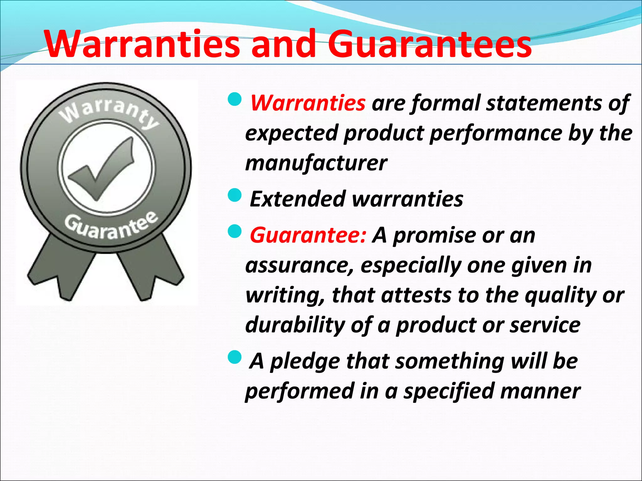 Warranties and Guarantees
Warranties are formal statements of
expected product performance by the
manufacturer
Extended warranties
Guarantee: A promise or an
assurance, especially one given in
writing, that attests to the quality or
durability of a product or service
A pledge that something will be
performed in a specified manner
 