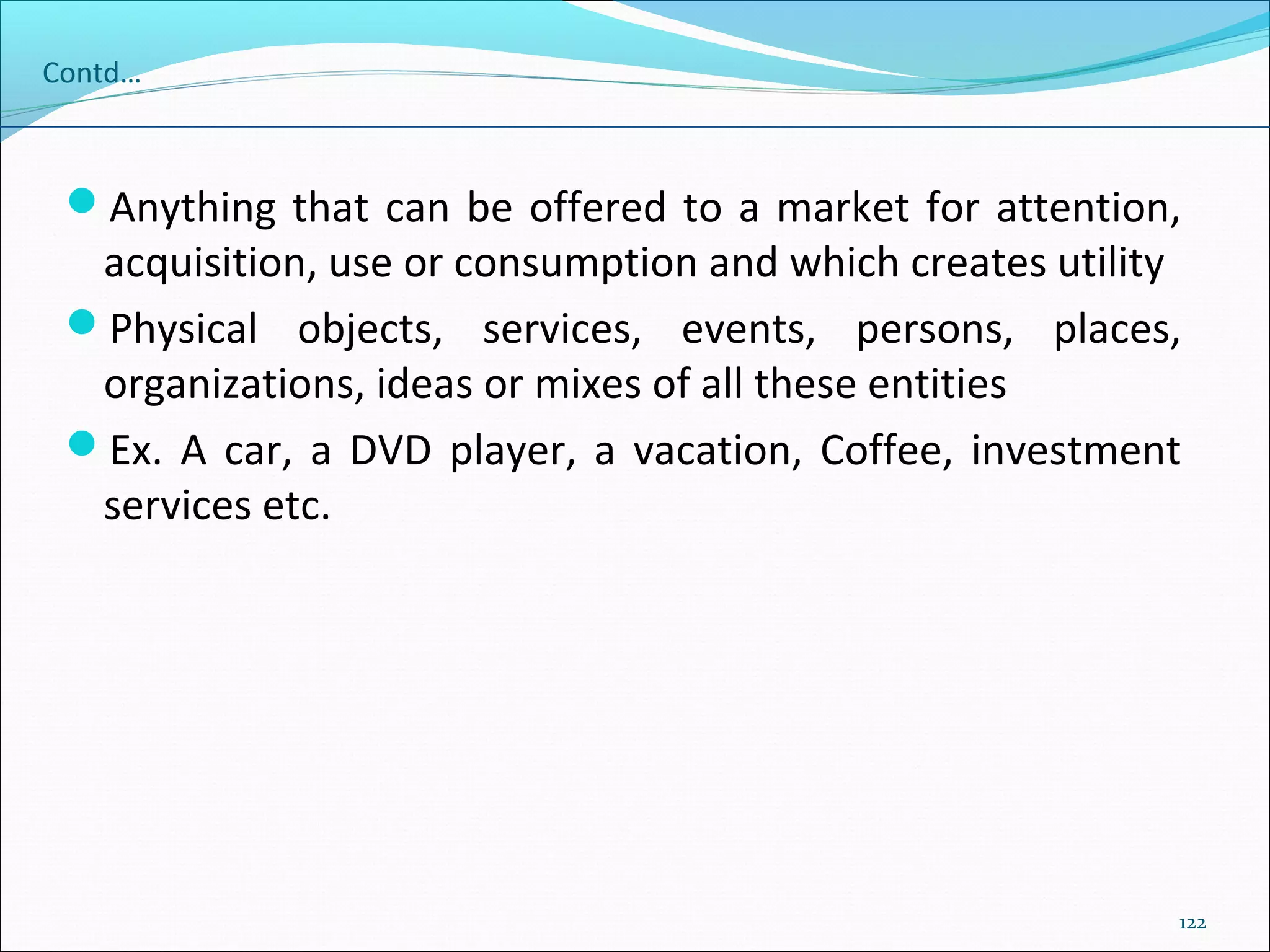 122
Contd…
Anything that can be offered to a market for attention,
acquisition, use or consumption and which creates utility
Physical objects, services, events, persons, places,
organizations, ideas or mixes of all these entities
Ex. A car, a DVD player, a vacation, Coffee, investment
services etc.
 