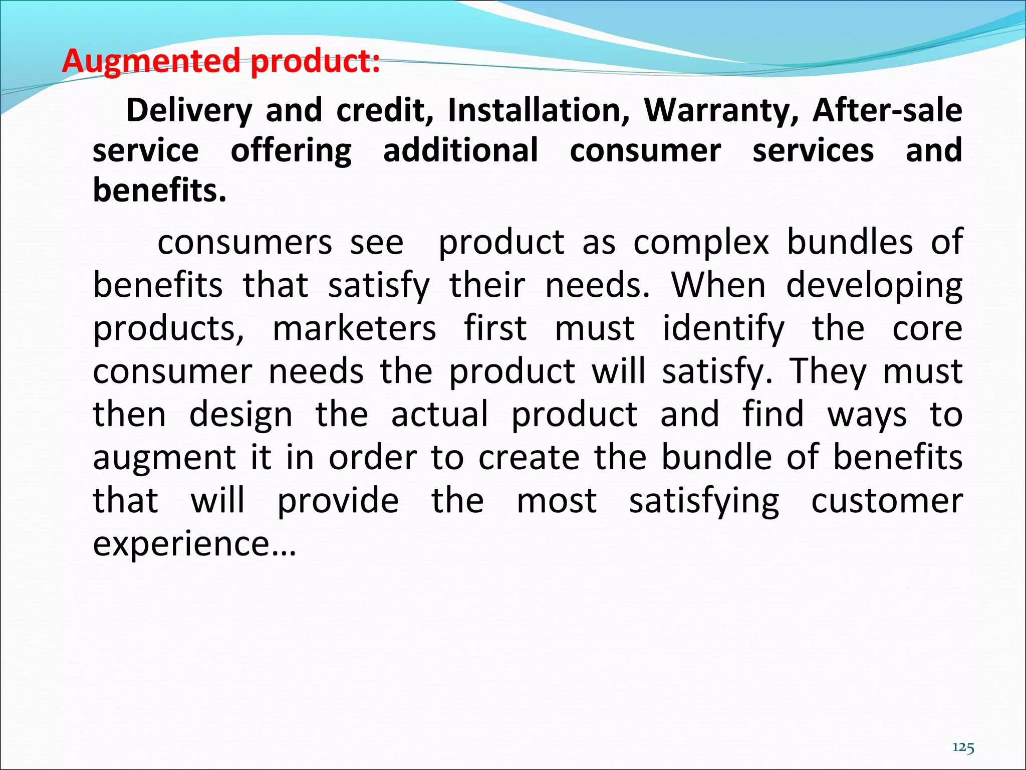 125
Augmented product:
Delivery and credit, Installation, Warranty, After-sale
service offering additional consumer services and
benefits.
consumers see product as complex bundles of
benefits that satisfy their needs. When developing
products, marketers first must identify the core
consumer needs the product will satisfy. They must
then design the actual product and find ways to
augment it in order to create the bundle of benefits
that will provide the most satisfying customer
experience…
 