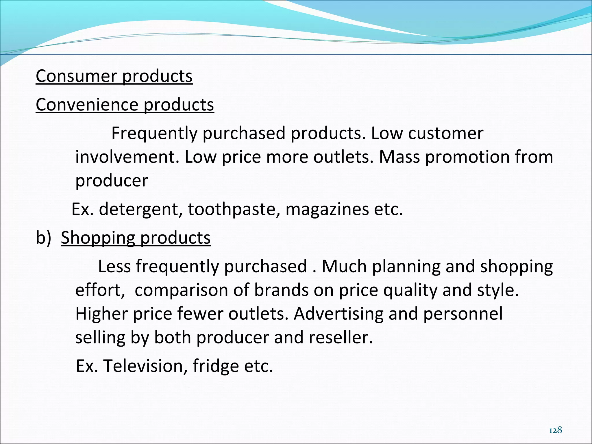 128
Consumer products
Convenience products
Frequently purchased products. Low customer
involvement. Low price more outlets. Mass promotion from
producer
Ex. detergent, toothpaste, magazines etc.
b) Shopping products
Less frequently purchased . Much planning and shopping
effort, comparison of brands on price quality and style.
Higher price fewer outlets. Advertising and personnel
selling by both producer and reseller.
Ex. Television, fridge etc.
 