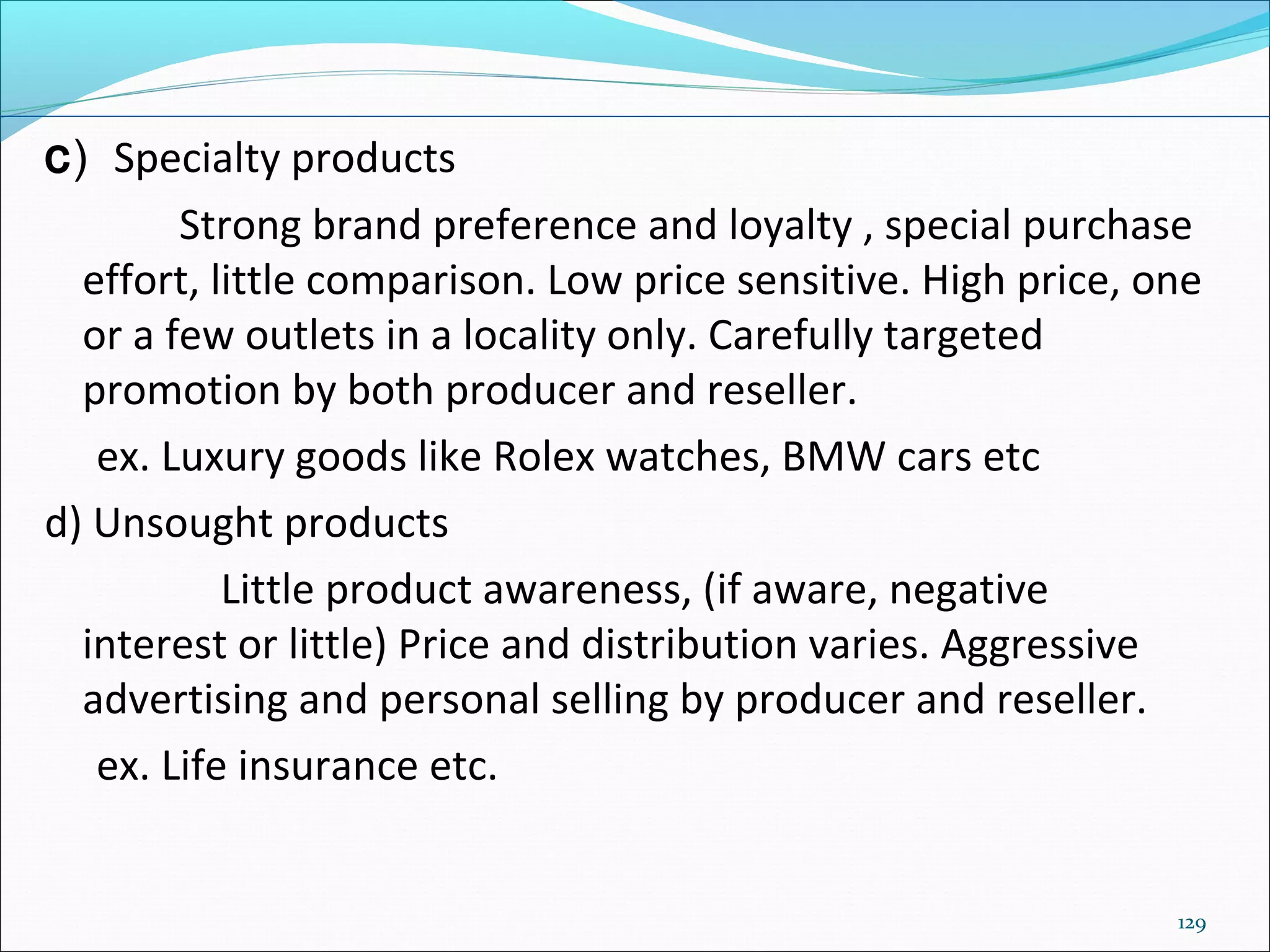129
c) Specialty products
Strong brand preference and loyalty , special purchase
effort, little comparison. Low price sensitive. High price, one
or a few outlets in a locality only. Carefully targeted
promotion by both producer and reseller.
ex. Luxury goods like Rolex watches, BMW cars etc
d) Unsought products
Little product awareness, (if aware, negative
interest or little) Price and distribution varies. Aggressive
advertising and personal selling by producer and reseller.
ex. Life insurance etc.
 