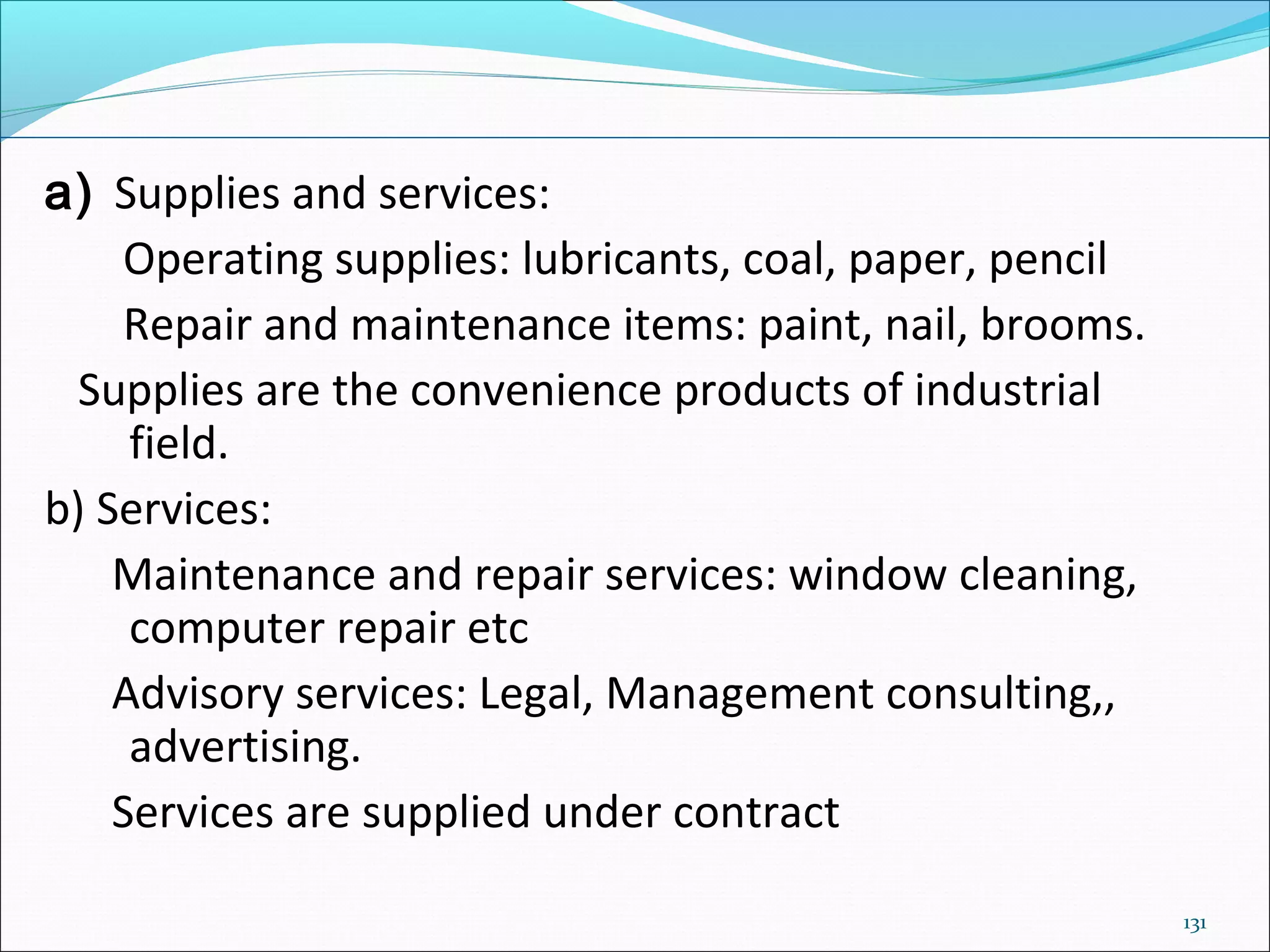 131
a) Supplies and services:
Operating supplies: lubricants, coal, paper, pencil
Repair and maintenance items: paint, nail, brooms.
Supplies are the convenience products of industrial
field.
b) Services:
Maintenance and repair services: window cleaning,
computer repair etc
Advisory services: Legal, Management consulting,,
advertising.
Services are supplied under contract
 