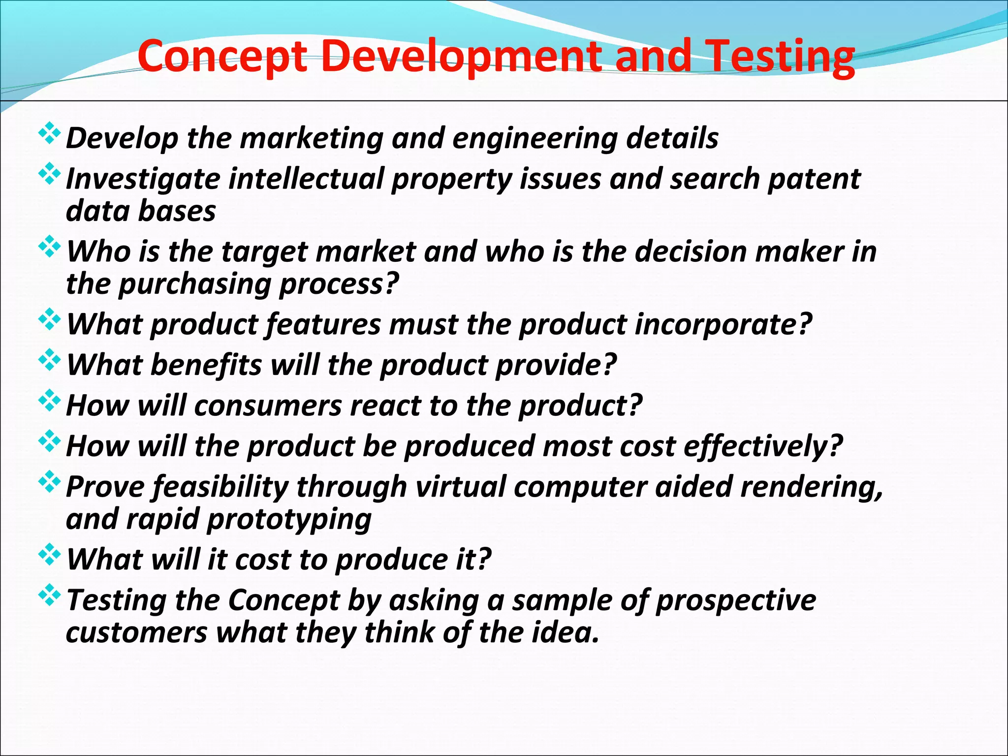Concept Development and Testing
Develop the marketing and engineering details
Investigate intellectual property issues and search patent
data bases
Who is the target market and who is the decision maker in
the purchasing process?
What product features must the product incorporate?
What benefits will the product provide?
How will consumers react to the product?
How will the product be produced most cost effectively?
Prove feasibility through virtual computer aided rendering,
and rapid prototyping
What will it cost to produce it?
Testing the Concept by asking a sample of prospective
customers what they think of the idea.
 