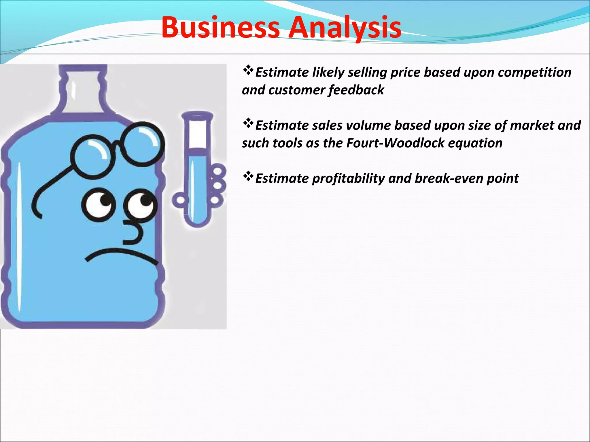 Business Analysis
Estimate likely selling price based upon competition
and customer feedback
Estimate sales volume based upon size of market and
such tools as the Fourt-Woodlock equation
Estimate profitability and break-even point
 
