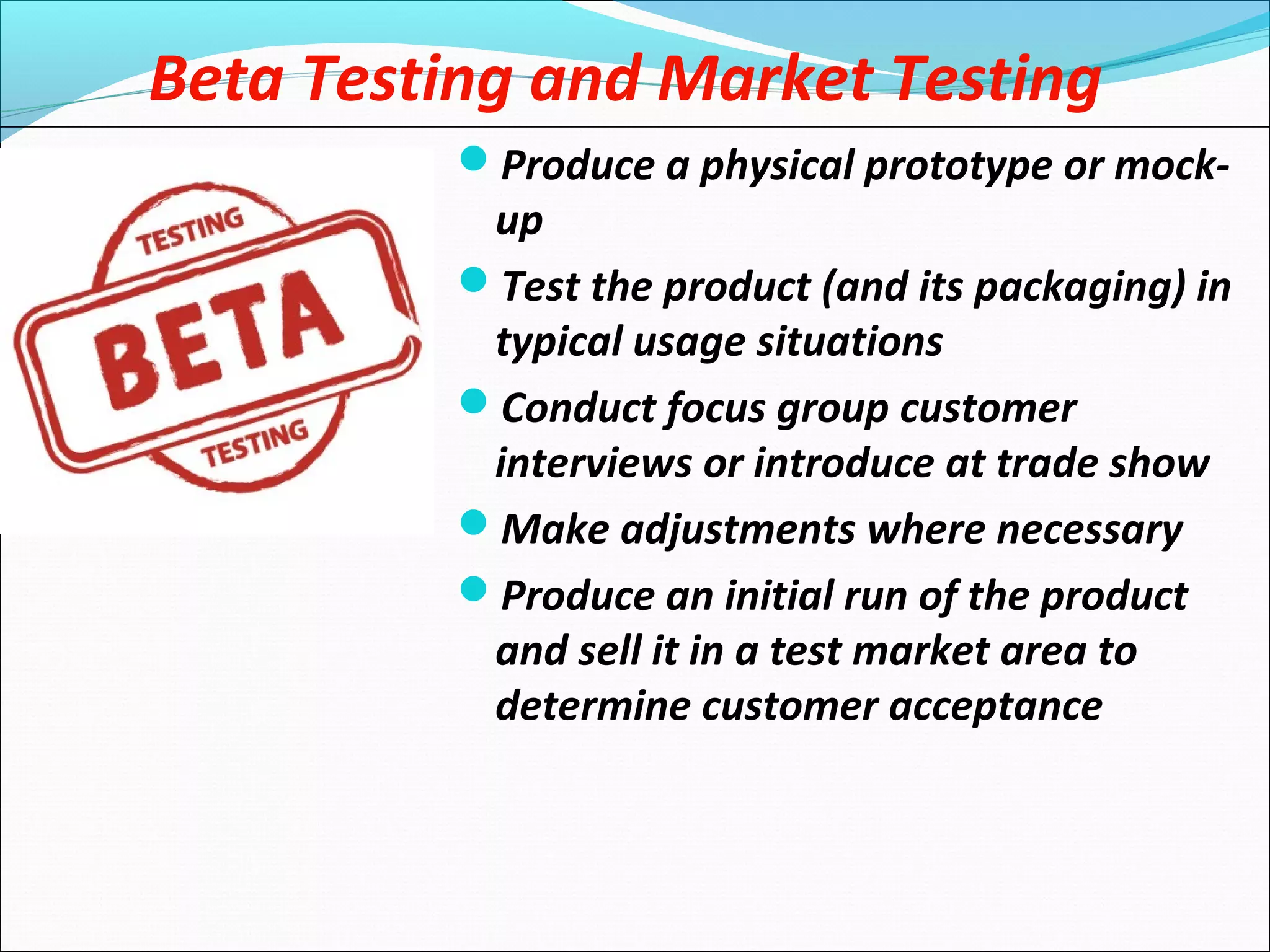 Beta Testing and Market Testing
Produce a physical prototype or mock-
up
Test the product (and its packaging) in
typical usage situations
Conduct focus group customer
interviews or introduce at trade show
Make adjustments where necessary
Produce an initial run of the product
and sell it in a test market area to
determine customer acceptance
 