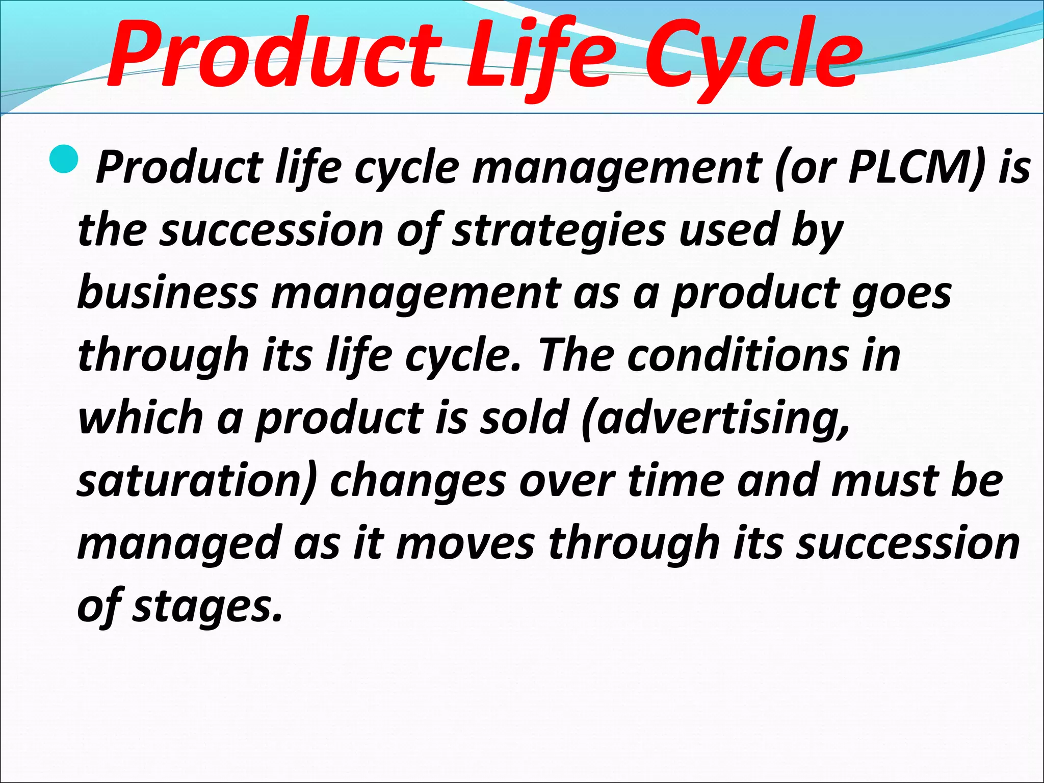 Product Life Cycle
Product life cycle management (or PLCM) is
the succession of strategies used by
business management as a product goes
through its life cycle. The conditions in
which a product is sold (advertising,
saturation) changes over time and must be
managed as it moves through its succession
of stages.
 