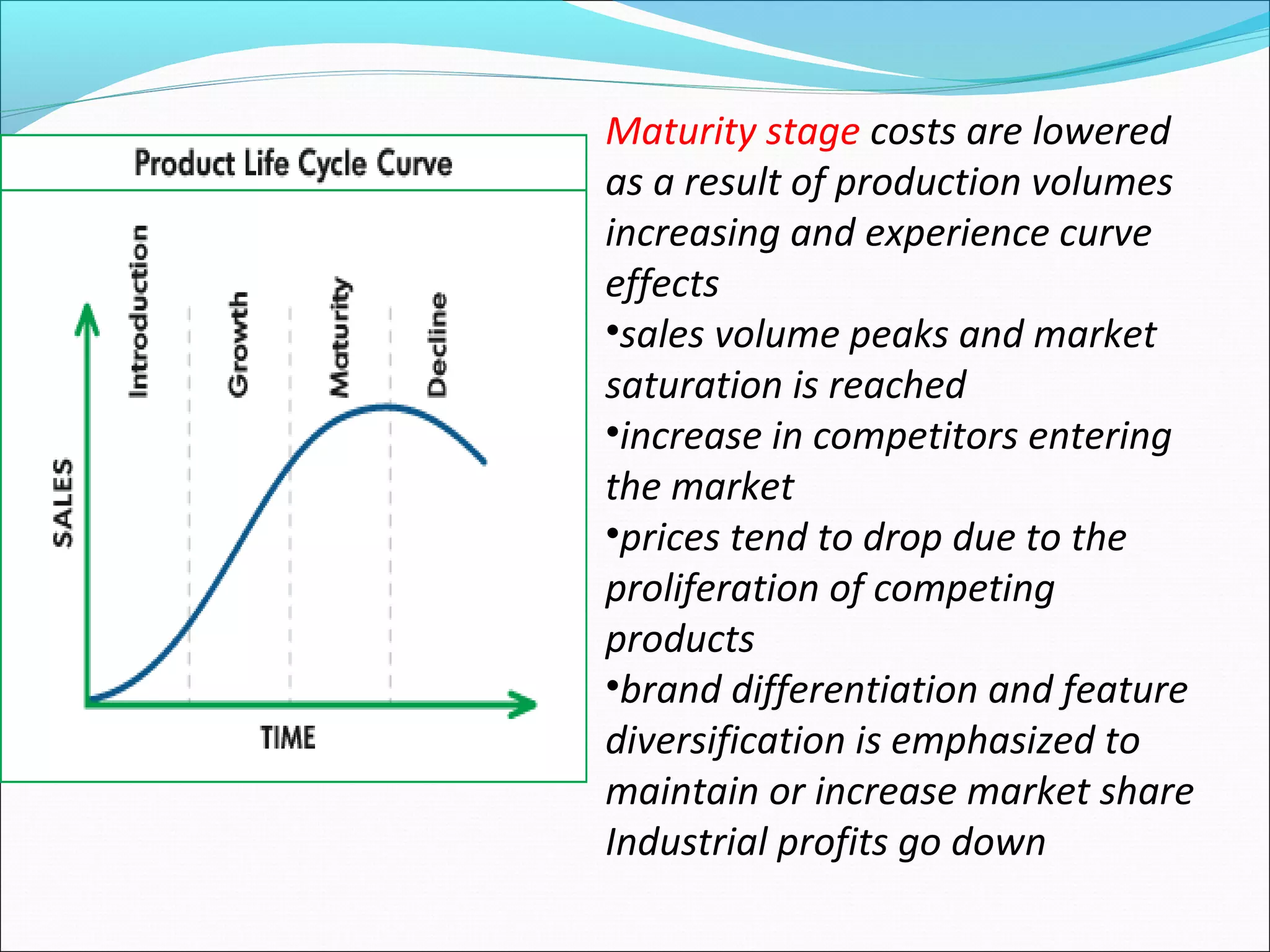 Maturity stage costs are lowered
as a result of production volumes
increasing and experience curve
effects
•sales volume peaks and market
saturation is reached
•increase in competitors entering
the market
•prices tend to drop due to the
proliferation of competing
products
•brand differentiation and feature
diversification is emphasized to
maintain or increase market share
Industrial profits go down
 