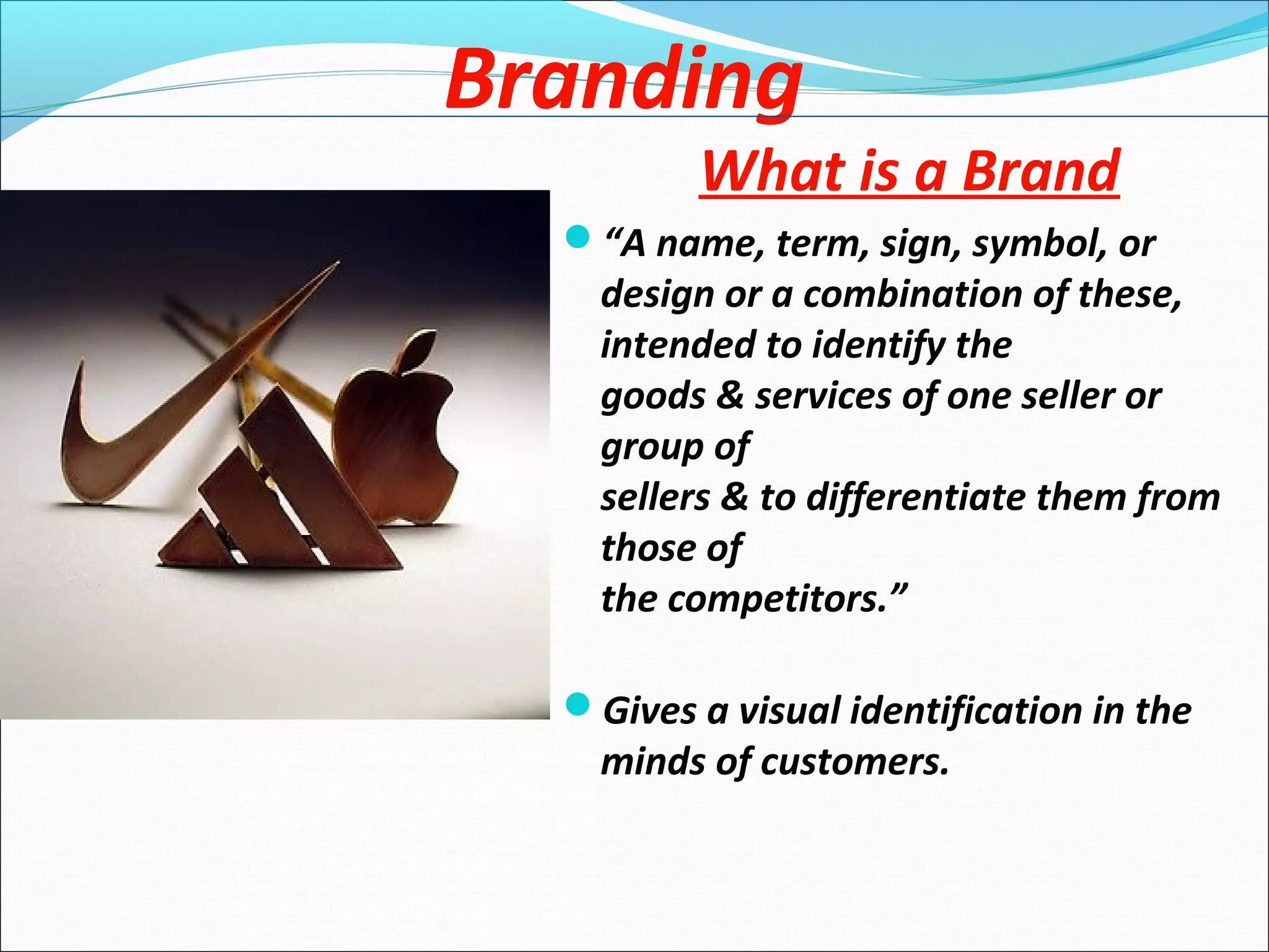 Branding
What is a Brand
“A name, term, sign, symbol, or
design or a combination of these,
intended to identify the
goods & services of one seller or
group of
sellers & to differentiate them from
those of
the competitors.”
Gives a visual identification in the
minds of customers.
 
