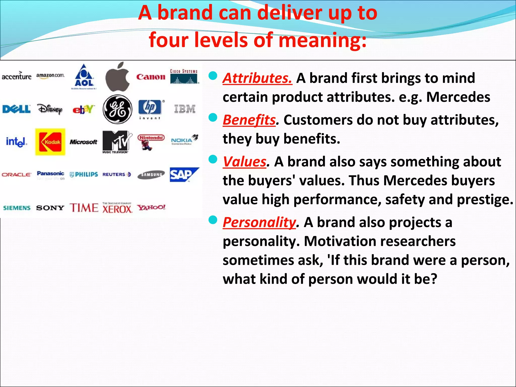 A brand can deliver up to
four levels of meaning:
Attributes. A brand first brings to mind
certain product attributes. e.g. Mercedes
Benefits. Customers do not buy attributes,
they buy benefits.
Values. A brand also says something about
the buyers' values. Thus Mercedes buyers
value high performance, safety and prestige.
Personality. A brand also projects a
personality. Motivation researchers
sometimes ask, 'If this brand were a person,
what kind of person would it be?
 