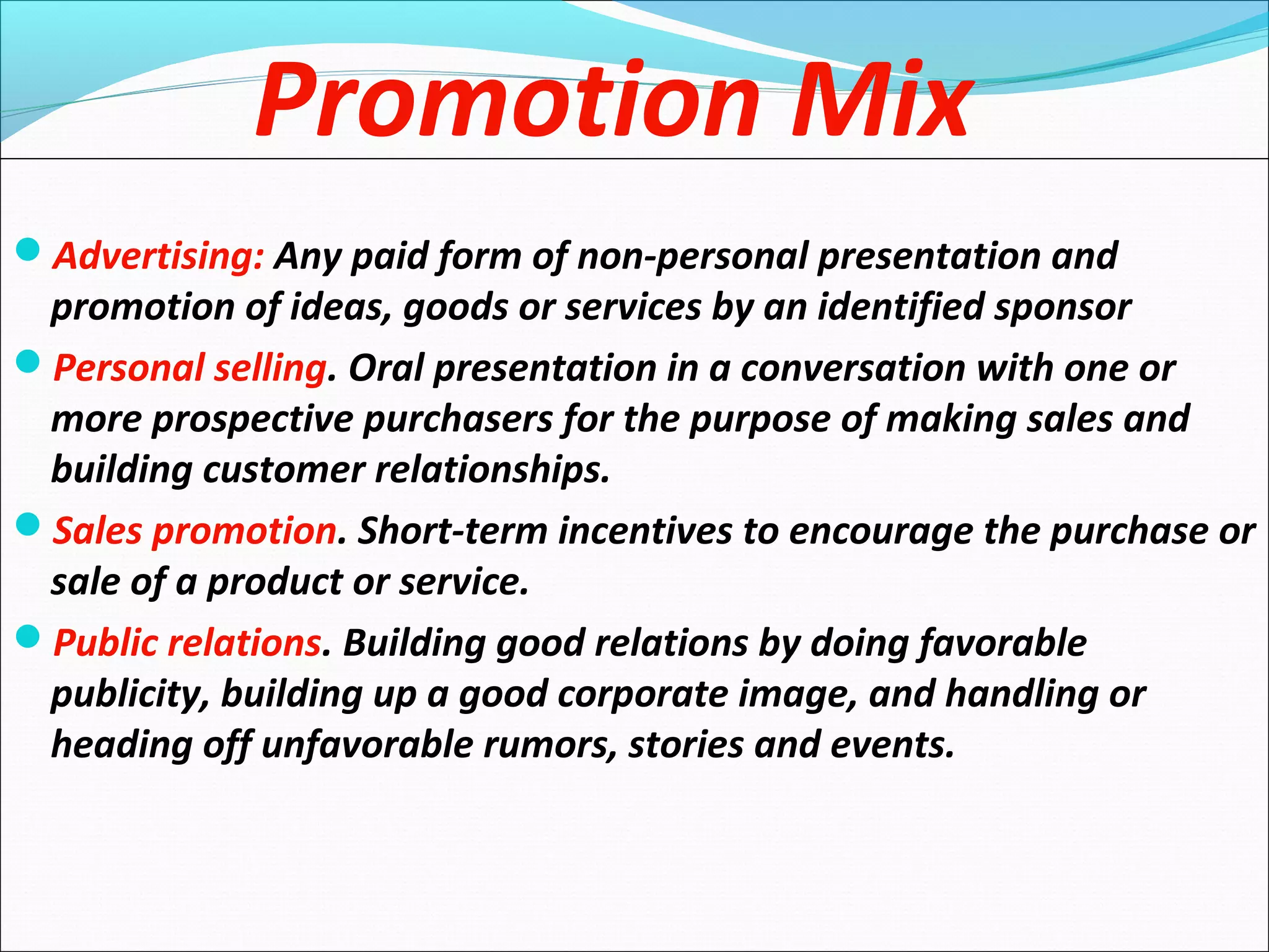 Promotion Mix
Advertising: Any paid form of non-personal presentation and
promotion of ideas, goods or services by an identified sponsor
Personal selling. Oral presentation in a conversation with one or
more prospective purchasers for the purpose of making sales and
building customer relationships.
Sales promotion. Short-term incentives to encourage the purchase or
sale of a product or service.
Public relations. Building good relations by doing favorable
publicity, building up a good corporate image, and handling or
heading off unfavorable rumors, stories and events.
 