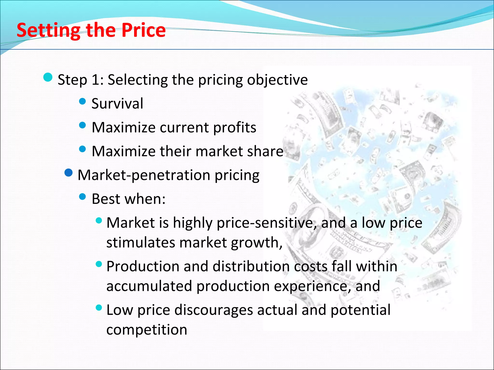 Setting the Price
Step 1: Selecting the pricing objective
 Survival
 Maximize current profits
 Maximize their market share
Market-penetration pricing
 Best when:
Market is highly price-sensitive, and a low price
stimulates market growth,
Production and distribution costs fall within
accumulated production experience, and
Low price discourages actual and potential
competition
 