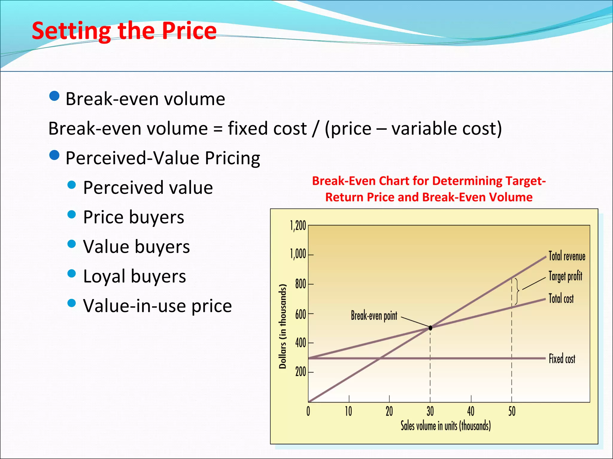 Break-even volume
Break-even volume = fixed cost / (price – variable cost)
Perceived-Value Pricing
 Perceived value
 Price buyers
 Value buyers
 Loyal buyers
 Value-in-use price
Break-Even Chart for Determining Target-
Return Price and Break-Even Volume
Setting the Price
 