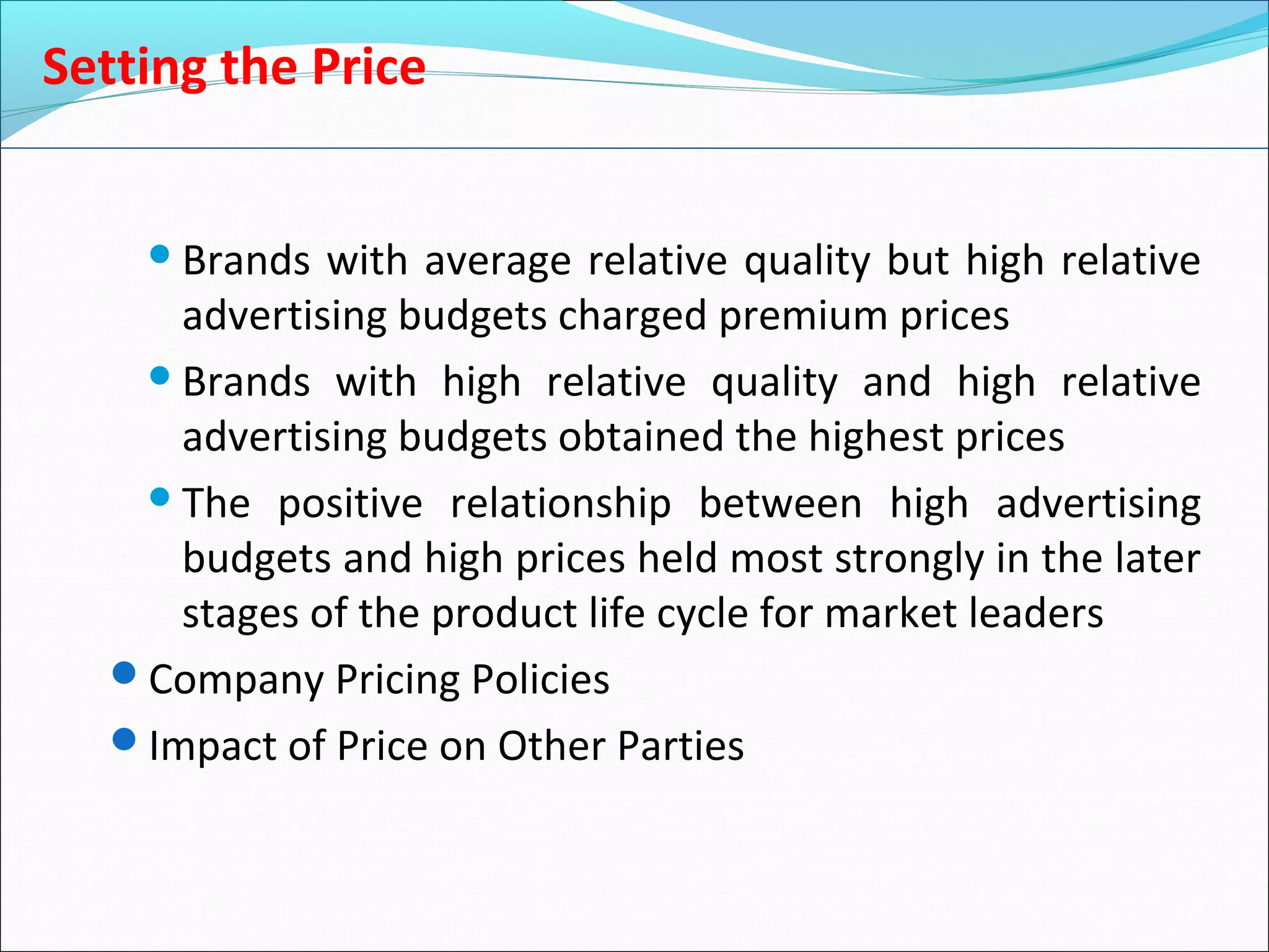 Setting the Price
Brands with average relative quality but high relative
advertising budgets charged premium prices
Brands with high relative quality and high relative
advertising budgets obtained the highest prices
The positive relationship between high advertising
budgets and high prices held most strongly in the later
stages of the product life cycle for market leaders
Company Pricing Policies
Impact of Price on Other Parties
 