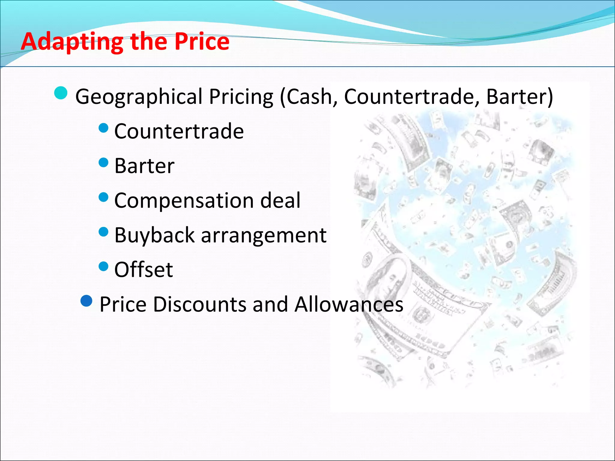 Adapting the Price
Geographical Pricing (Cash, Countertrade, Barter)
Countertrade
Barter
Compensation deal
Buyback arrangement
Offset
Price Discounts and Allowances
 