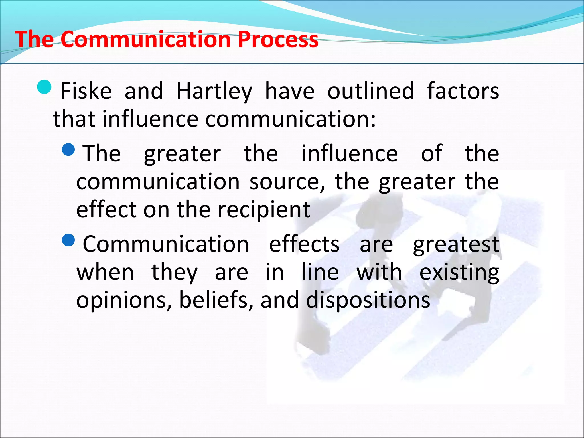 The Communication Process
Fiske and Hartley have outlined factors
that influence communication:
The greater the influence of the
communication source, the greater the
effect on the recipient
Communication effects are greatest
when they are in line with existing
opinions, beliefs, and dispositions
 