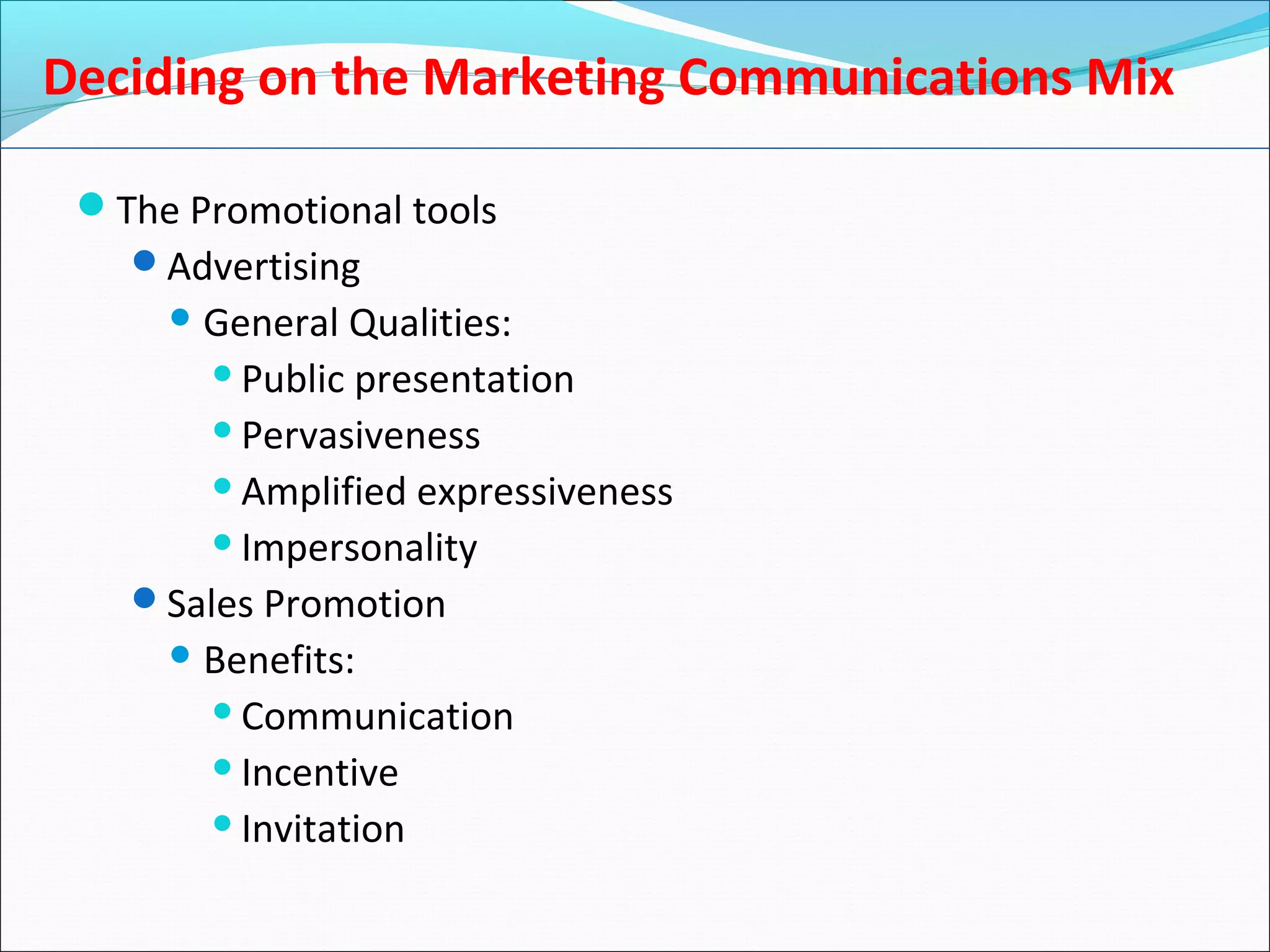 Deciding on the Marketing Communications Mix
The Promotional tools
Advertising
 General Qualities:
Public presentation
Pervasiveness
Amplified expressiveness
Impersonality
Sales Promotion
 Benefits:
Communication
Incentive
Invitation
 