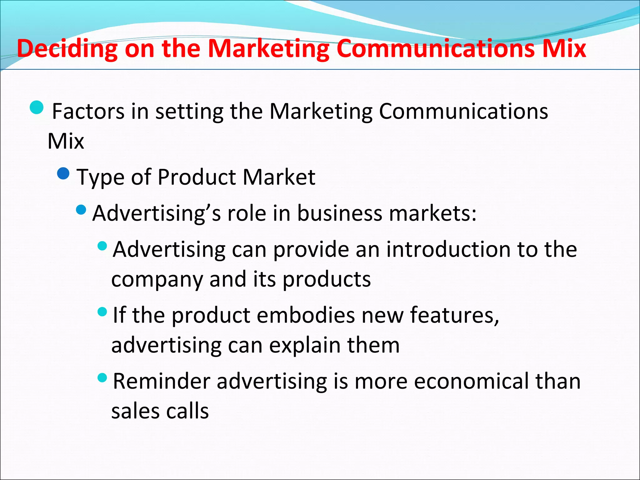 Deciding on the Marketing Communications Mix
Factors in setting the Marketing Communications
Mix
Type of Product Market
Advertising’s role in business markets:
Advertising can provide an introduction to the
company and its products
If the product embodies new features,
advertising can explain them
Reminder advertising is more economical than
sales calls
 