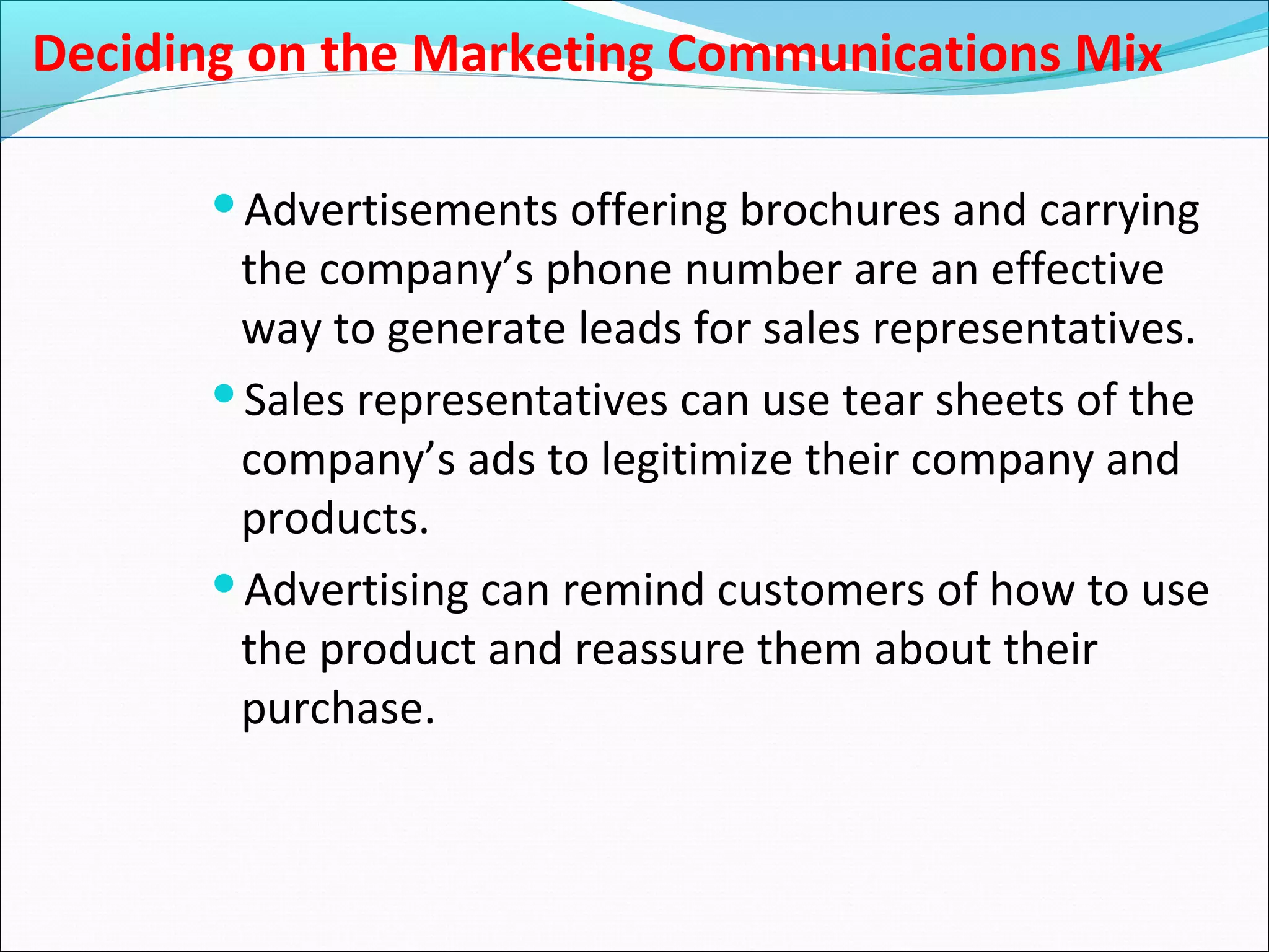 Deciding on the Marketing Communications Mix
Advertisements offering brochures and carrying
the company’s phone number are an effective
way to generate leads for sales representatives.
Sales representatives can use tear sheets of the
company’s ads to legitimize their company and
products.
Advertising can remind customers of how to use
the product and reassure them about their
purchase.
 