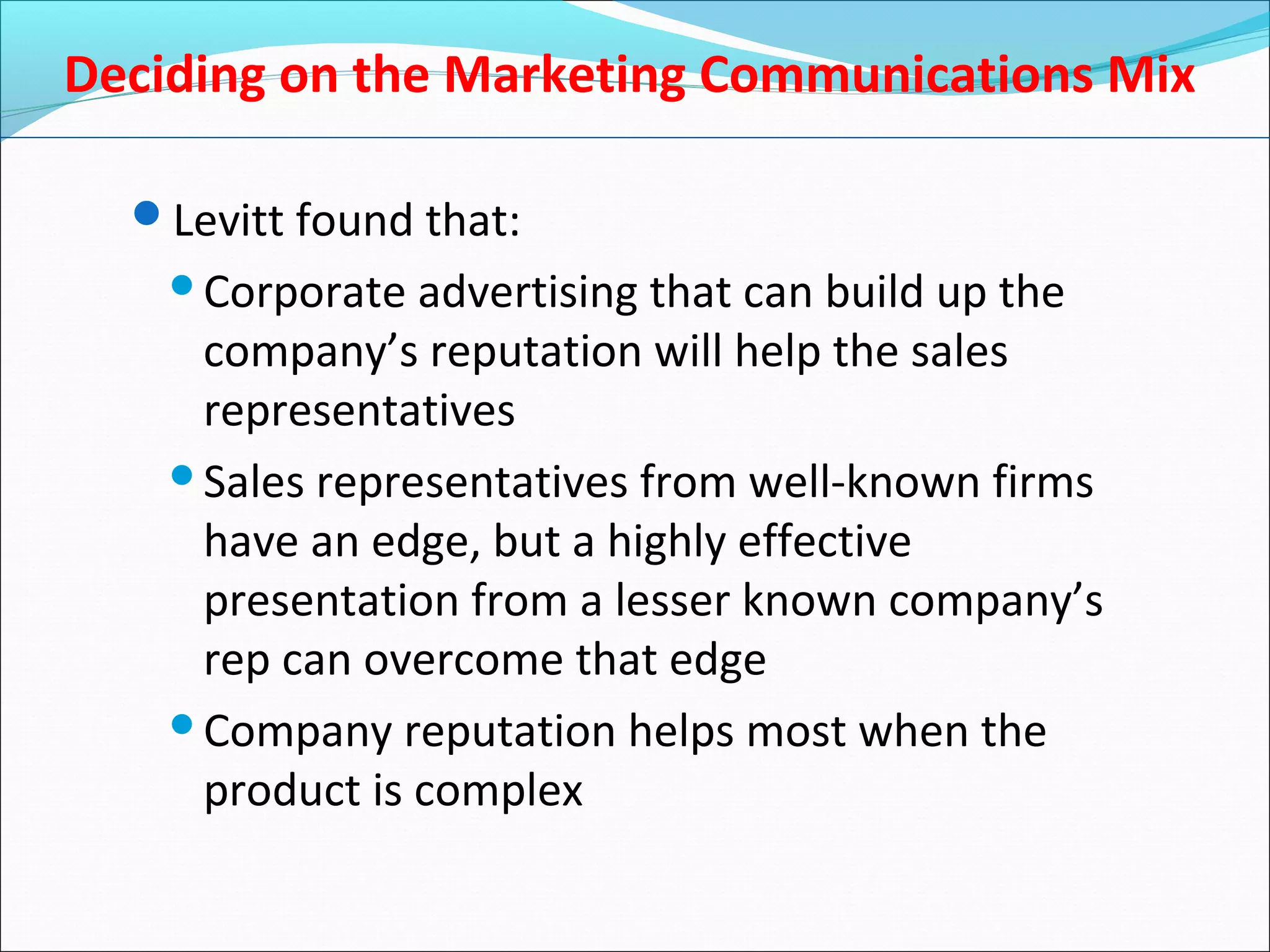 Deciding on the Marketing Communications Mix
Levitt found that:
Corporate advertising that can build up the
company’s reputation will help the sales
representatives
Sales representatives from well-known firms
have an edge, but a highly effective
presentation from a lesser known company’s
rep can overcome that edge
Company reputation helps most when the
product is complex
 
