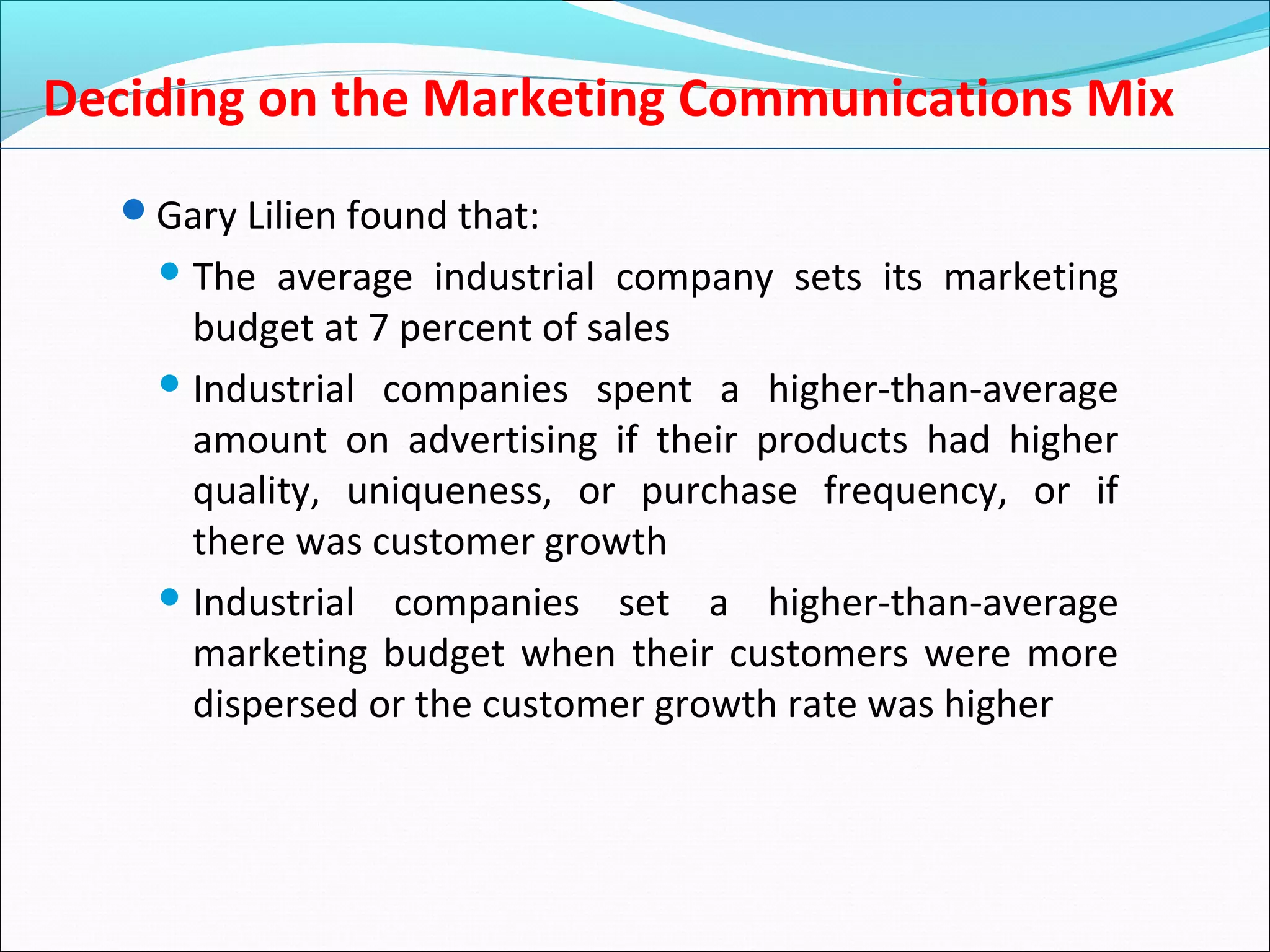 Deciding on the Marketing Communications Mix
Gary Lilien found that:
 The average industrial company sets its marketing
budget at 7 percent of sales
 Industrial companies spent a higher-than-average
amount on advertising if their products had higher
quality, uniqueness, or purchase frequency, or if
there was customer growth
 Industrial companies set a higher-than-average
marketing budget when their customers were more
dispersed or the customer growth rate was higher
 