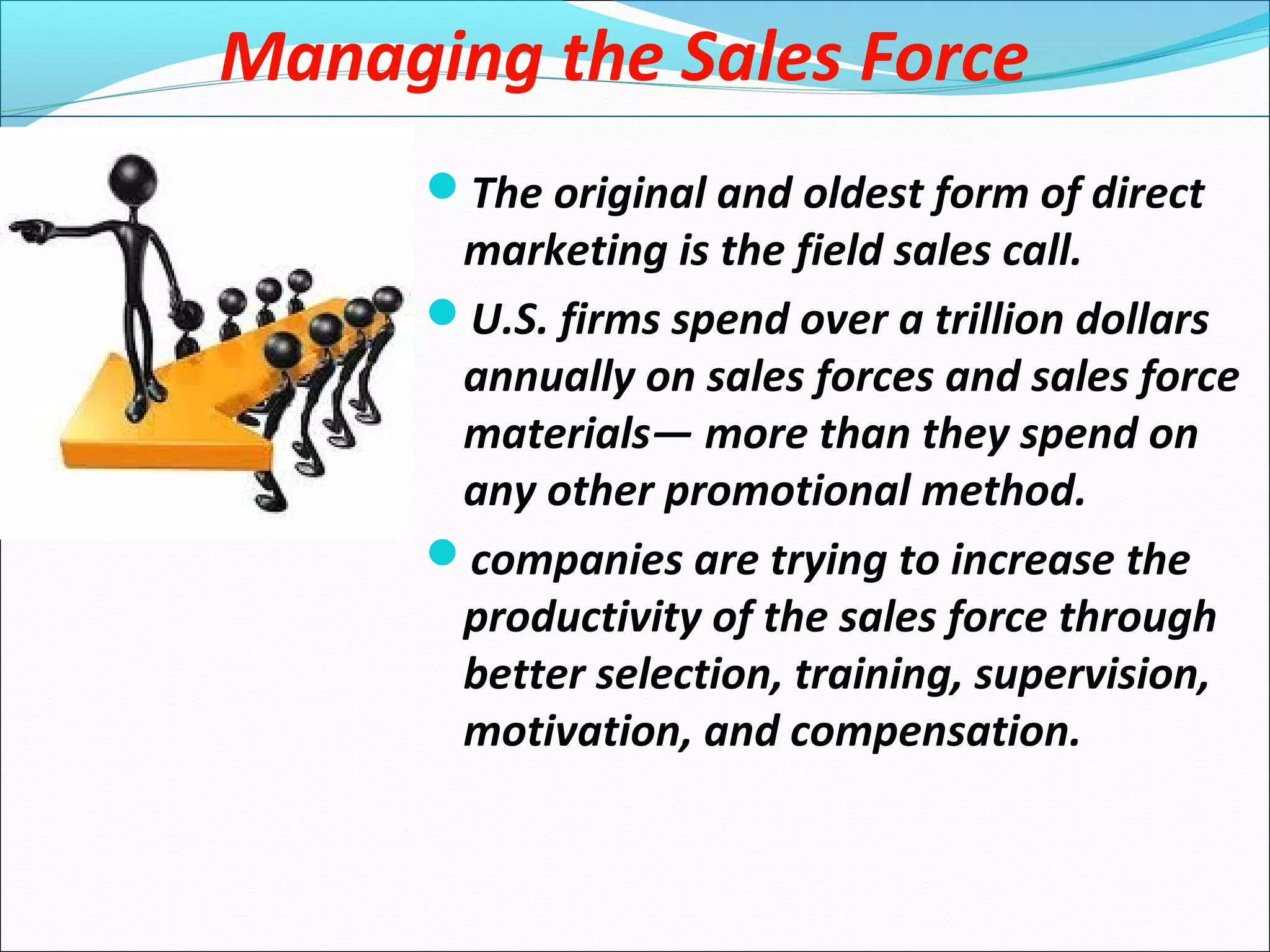 Managing the Sales Force
The original and oldest form of direct
marketing is the field sales call.
U.S. firms spend over a trillion dollars
annually on sales forces and sales force
materials— more than they spend on
any other promotional method.
companies are trying to increase the
productivity of the sales force through
better selection, training, supervision,
motivation, and compensation.
 