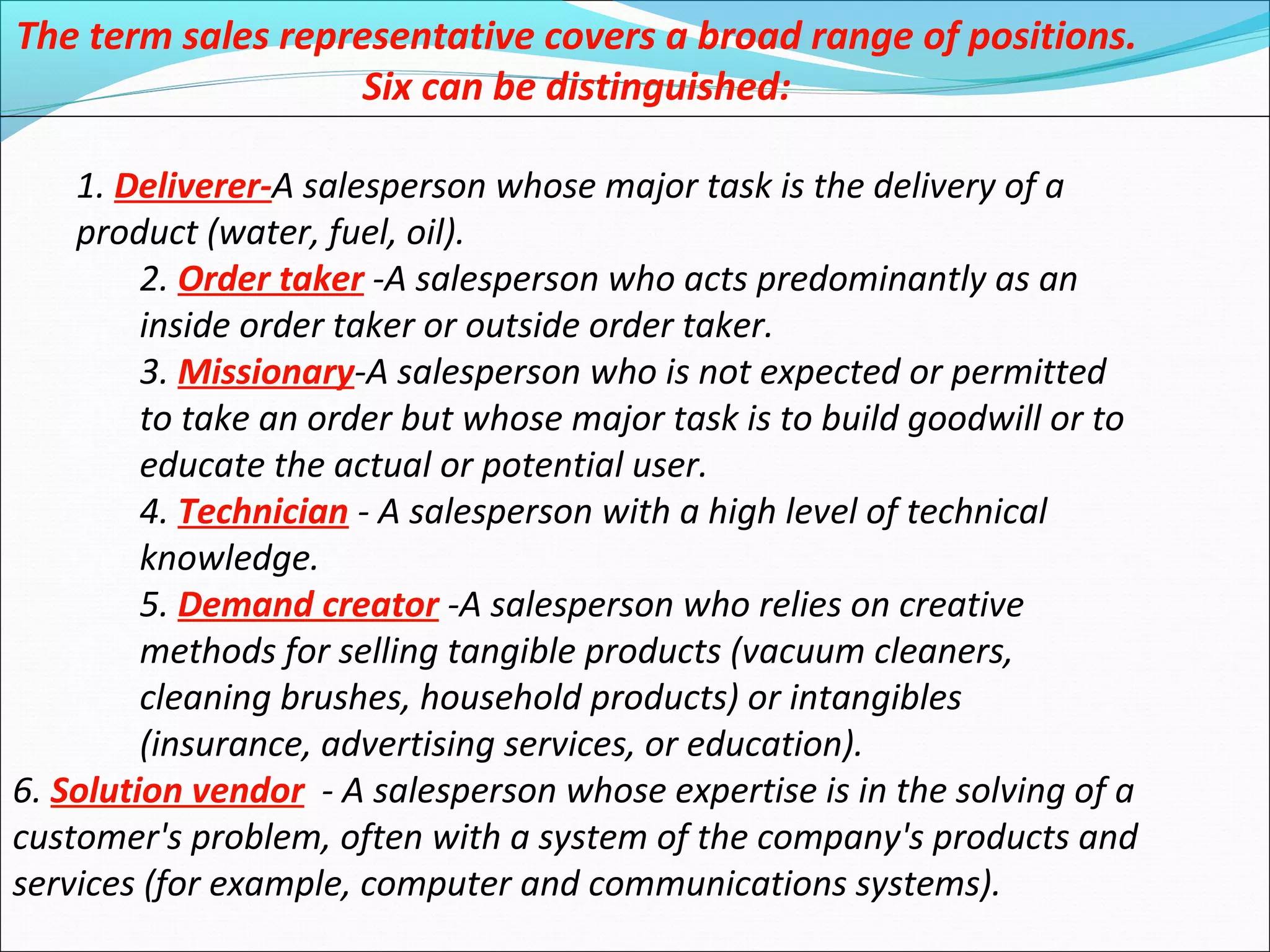 The term sales representative covers a broad range of positions.
Six can be distinguished:
1. Deliverer-A salesperson whose major task is the delivery of a
product (water, fuel, oil).
2. Order taker -A salesperson who acts predominantly as an
inside order taker or outside order taker.
3. Missionary-A salesperson who is not expected or permitted
to take an order but whose major task is to build goodwill or to
educate the actual or potential user.
4. Technician - A salesperson with a high level of technical
knowledge.
5. Demand creator -A salesperson who relies on creative
methods for selling tangible products (vacuum cleaners,
cleaning brushes, household products) or intangibles
(insurance, advertising services, or education).
6. Solution vendor - A salesperson whose expertise is in the solving of a
customer's problem, often with a system of the company's products and
services (for example, computer and communications systems).
 