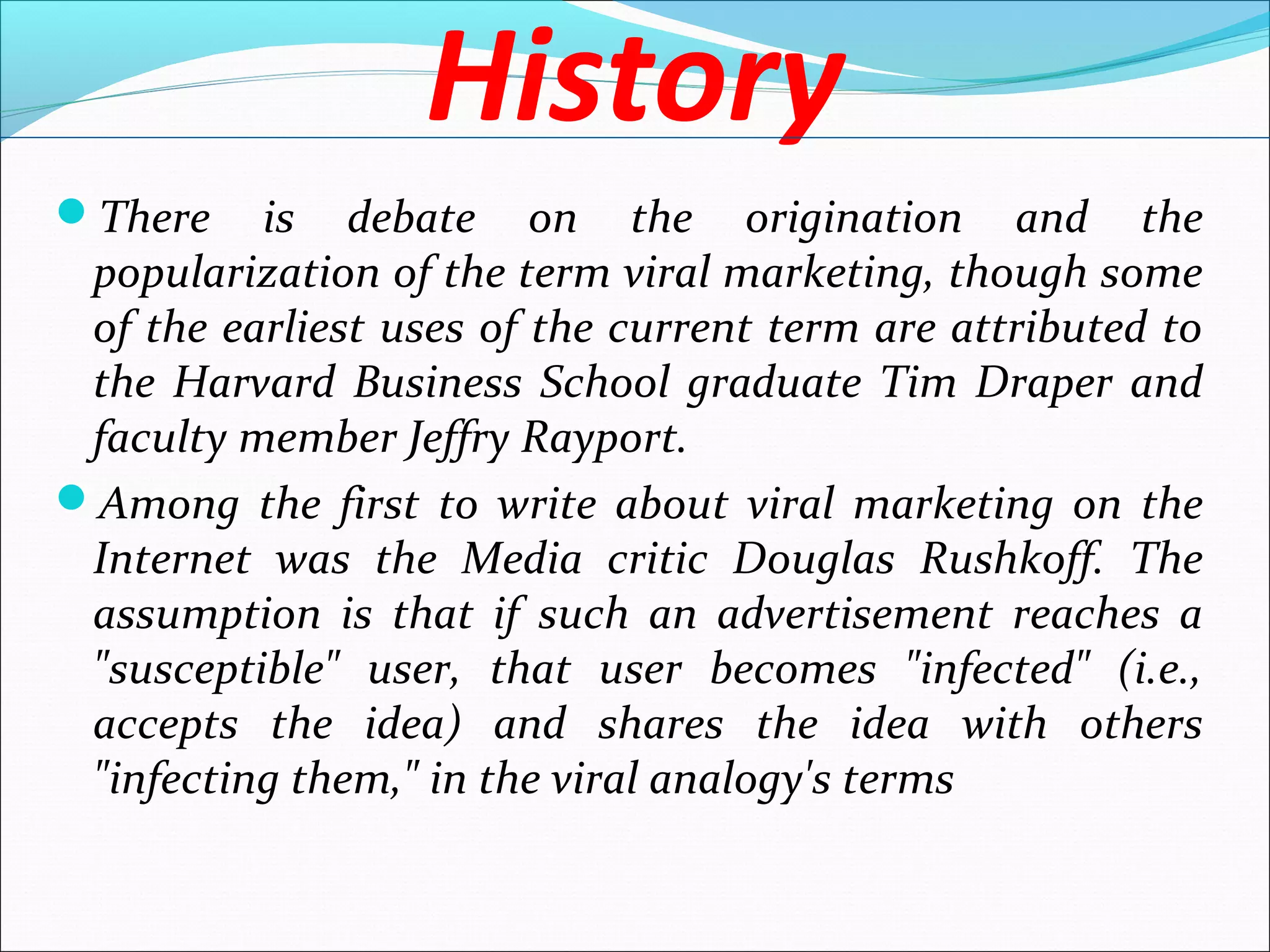 History
There is debate on the origination and the
popularization of the term viral marketing, though some
of the earliest uses of the current term are attributed to
the Harvard Business School graduate Tim Draper and
faculty member Jeffry Rayport.
Among the first to write about viral marketing on the
Internet was the Media critic Douglas Rushkoff. The
assumption is that if such an advertisement reaches a
"susceptible" user, that user becomes "infected" (i.e.,
accepts the idea) and shares the idea with others
"infecting them," in the viral analogy's terms
 
